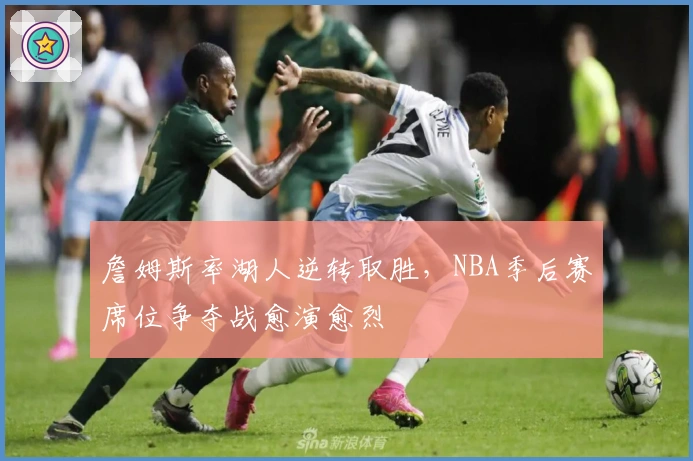 詹姆斯率湖人逆转取胜，NBA季后赛席位争夺战愈演愈烈