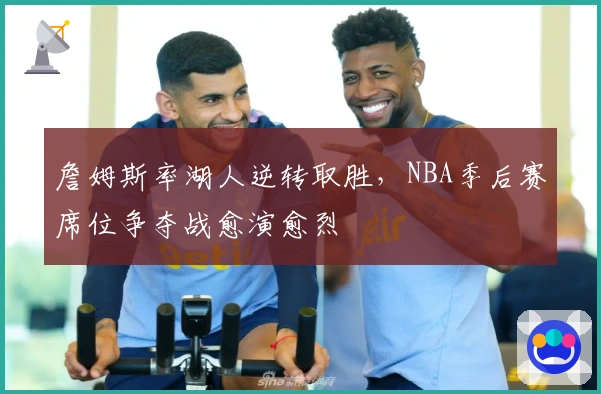 詹姆斯率湖人逆转取胜，NBA季后赛席位争夺战愈演愈烈