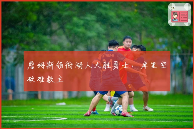 詹姆斯领衔湖人大胜勇士,库里空砍难救主