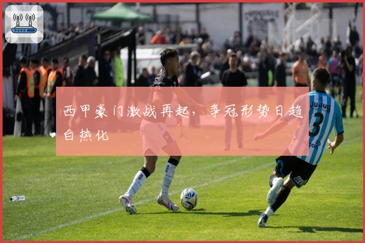 西甲豪门激战再起，争冠形势日趋白热化