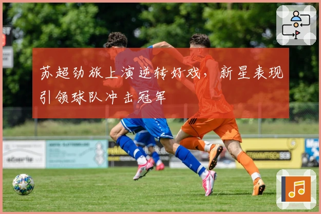 苏超劲旅上演逆转好戏，新星表现引领球队冲击冠军