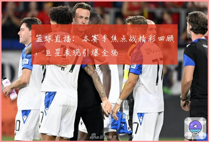 篮球直播：本赛季焦点战精彩回顾，巨星表现引爆全场