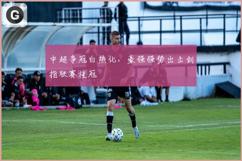 中超争冠白热化，豪强强势出击剑指联赛桂冠