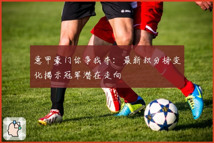 意甲豪门你争我夺：最新积分榜变化揭示冠军潜在走向