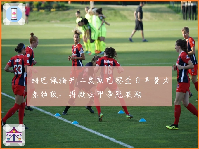 姆巴佩梅开二度助巴黎圣日耳曼力克劲敌,再掀法甲争冠浪潮